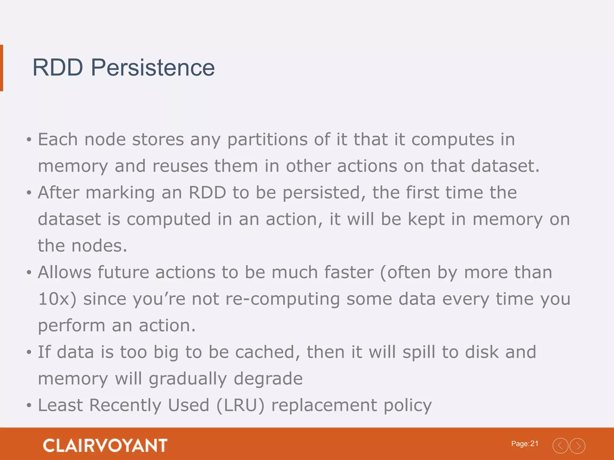 21Page: RDD Persistence • Each node stores any partitions of it that it computes in memory and reuses them in other actions on that dataset. • After marking an RDD to be persisted, the first time the dataset is computed in an action, it will be kept in memory on the nodes. • Allows future actions to be much faster (often by more than 10x) since you’re not re-computing some data every time you perform an action. • If data is too big to be cached, then it will spill to disk and memory will gradually degrade • Least Recently Used (LRU) replacement policy 