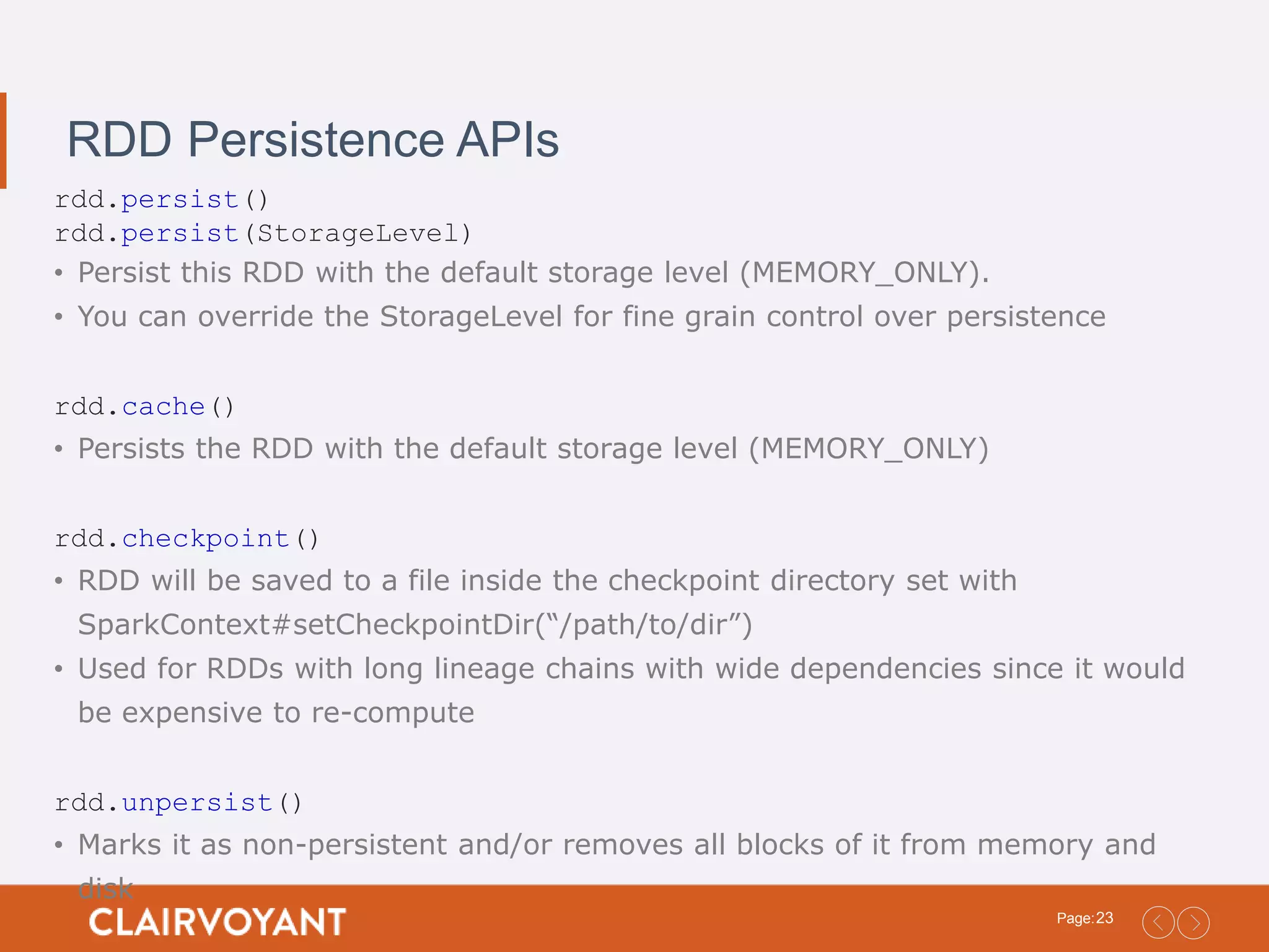 23Page: RDD Persistence APIs rdd.persist() rdd.persist(StorageLevel) • Persist this RDD with the default storage level (MEMORY_ONLY). • You can override the StorageLevel for fine grain control over persistence rdd.cache() • Persists the RDD with the default storage level (MEMORY_ONLY) rdd.checkpoint() • RDD will be saved to a file inside the checkpoint directory set with SparkContext#setCheckpointDir(“/path/to/dir”) • Used for RDDs with long lineage chains with wide dependencies since it would be expensive to re-compute rdd.unpersist() • Marks it as non-persistent and/or removes all blocks of it from memory and disk 