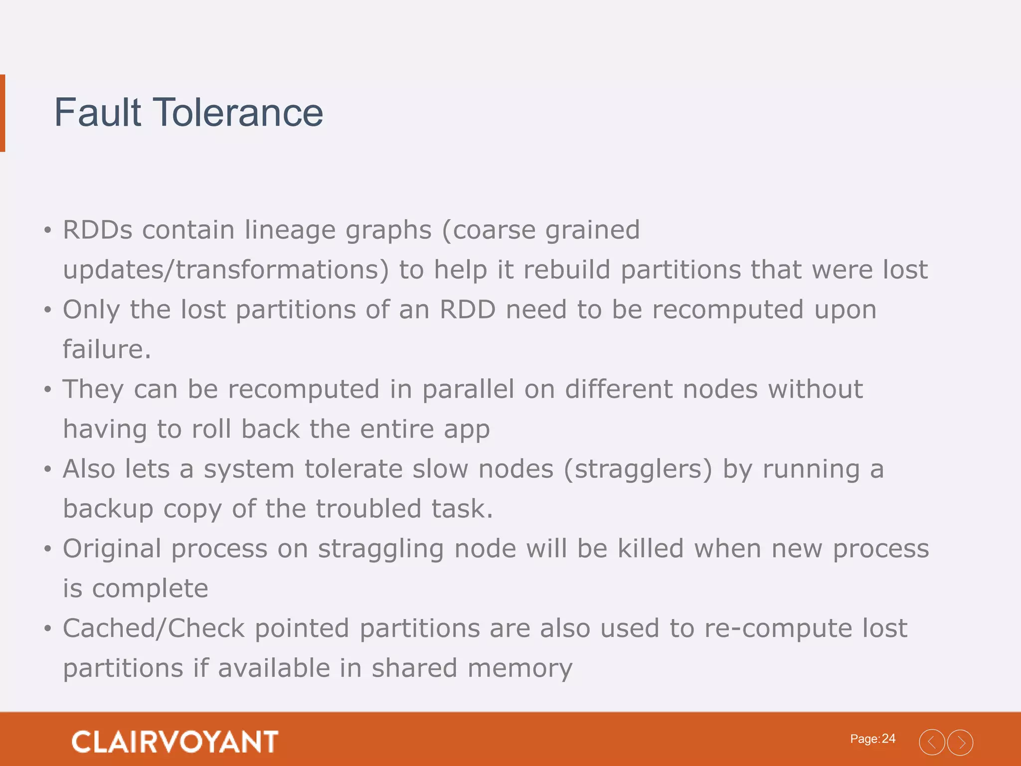 24Page: Fault Tolerance • RDDs contain lineage graphs (coarse grained updates/transformations) to help it rebuild partitions that were lost • Only the lost partitions of an RDD need to be recomputed upon failure. • They can be recomputed in parallel on different nodes without having to roll back the entire app • Also lets a system tolerate slow nodes (stragglers) by running a backup copy of the troubled task. • Original process on straggling node will be killed when new process is complete • Cached/Check pointed partitions are also used to re-compute lost partitions if available in shared memory 