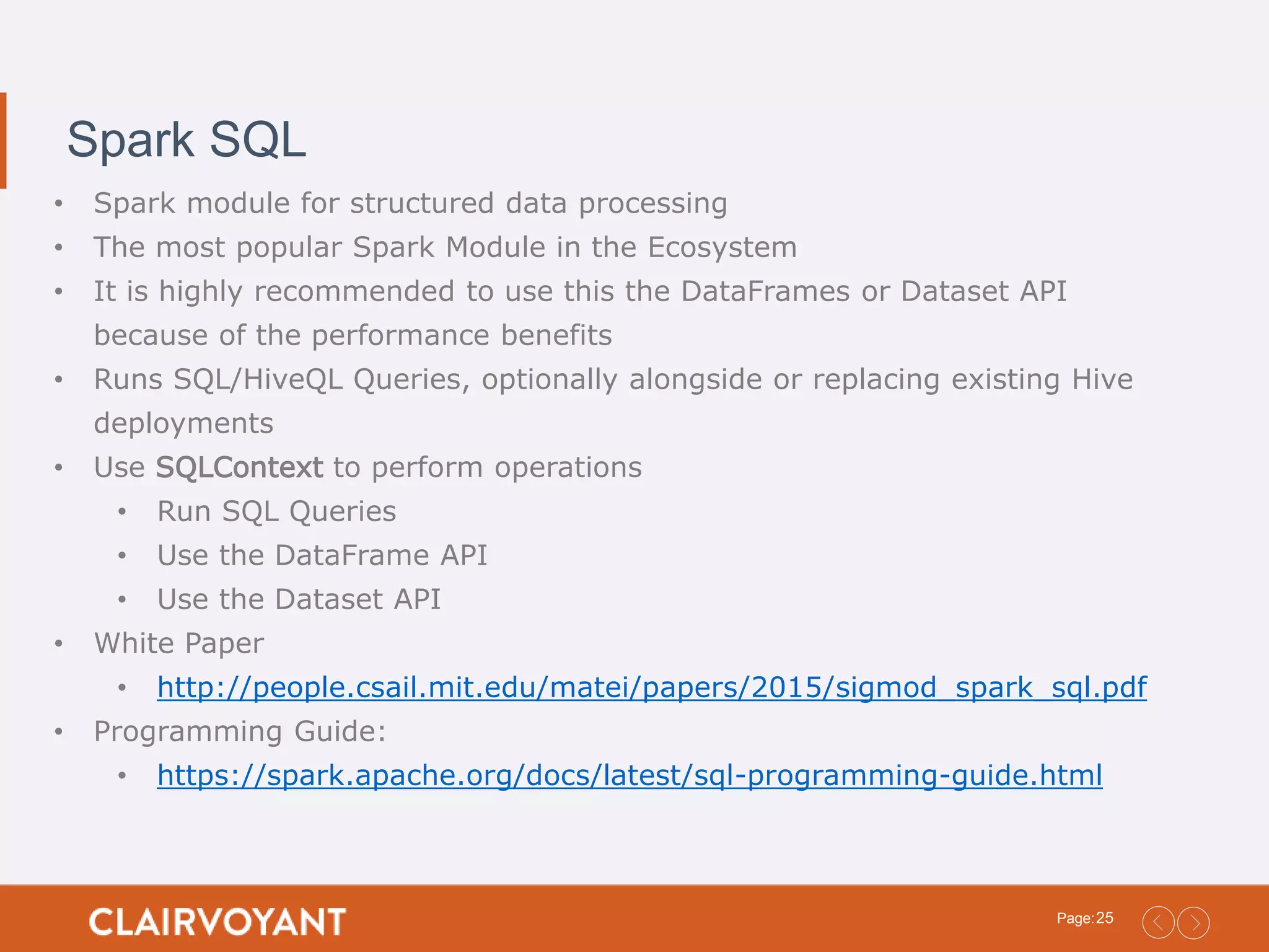 25Page: Spark SQL • Spark module for structured data processing • The most popular Spark Module in the Ecosystem • It is highly recommended to use this the DataFrames or Dataset API because of the performance benefits • Runs SQL/HiveQL Queries, optionally alongside or replacing existing Hive deployments • Use SQLContext to perform operations • Run SQL Queries • Use the DataFrame API • Use the Dataset API • White Paper • http://people.csail.mit.edu/matei/papers/2015/sigmod_spark_sql.pdf • Programming Guide: • https://spark.apache.org/docs/latest/sql-programming-guide.html 