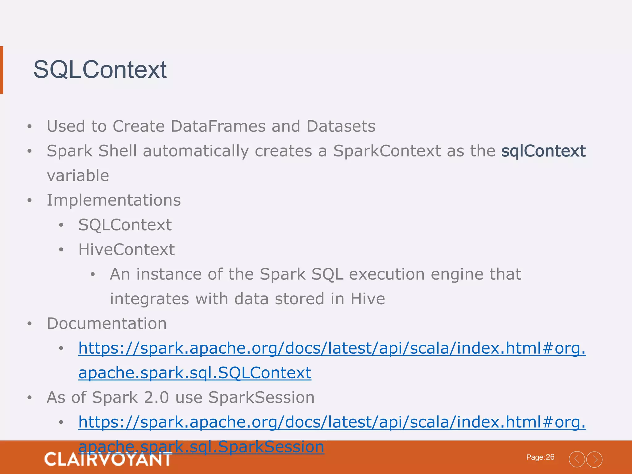 26Page: SQLContext • Used to Create DataFrames and Datasets • Spark Shell automatically creates a SparkContext as the sqlContext variable • Implementations • SQLContext • HiveContext • An instance of the Spark SQL execution engine that integrates with data stored in Hive • Documentation • https://spark.apache.org/docs/latest/api/scala/index.html#org. apache.spark.sql.SQLContext • As of Spark 2.0 use SparkSession • https://spark.apache.org/docs/latest/api/scala/index.html#org. apache.spark.sql.SparkSession 
