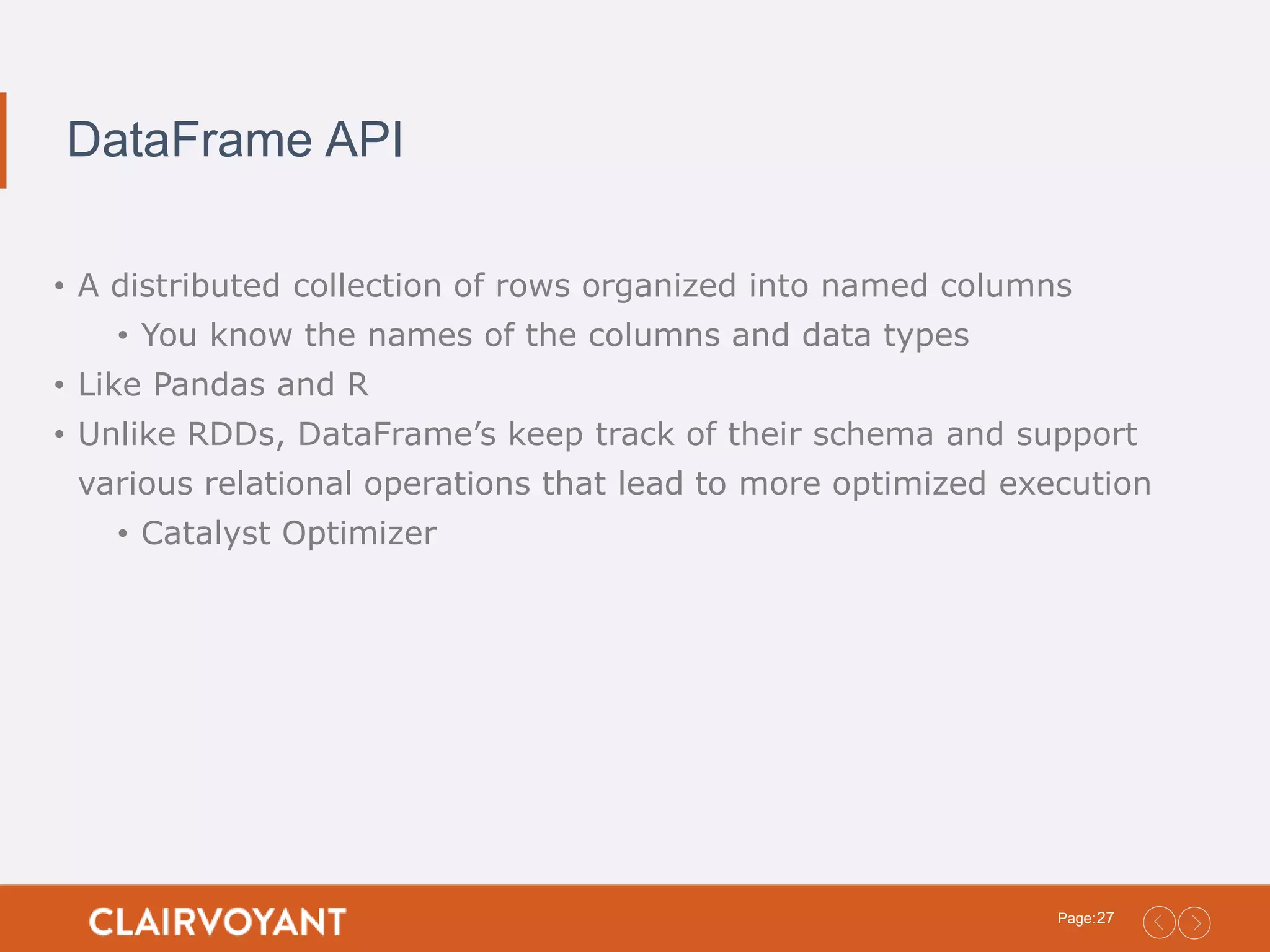 27Page: DataFrame API • A distributed collection of rows organized into named columns • You know the names of the columns and data types • Like Pandas and R • Unlike RDDs, DataFrame’s keep track of their schema and support various relational operations that lead to more optimized execution • Catalyst Optimizer 