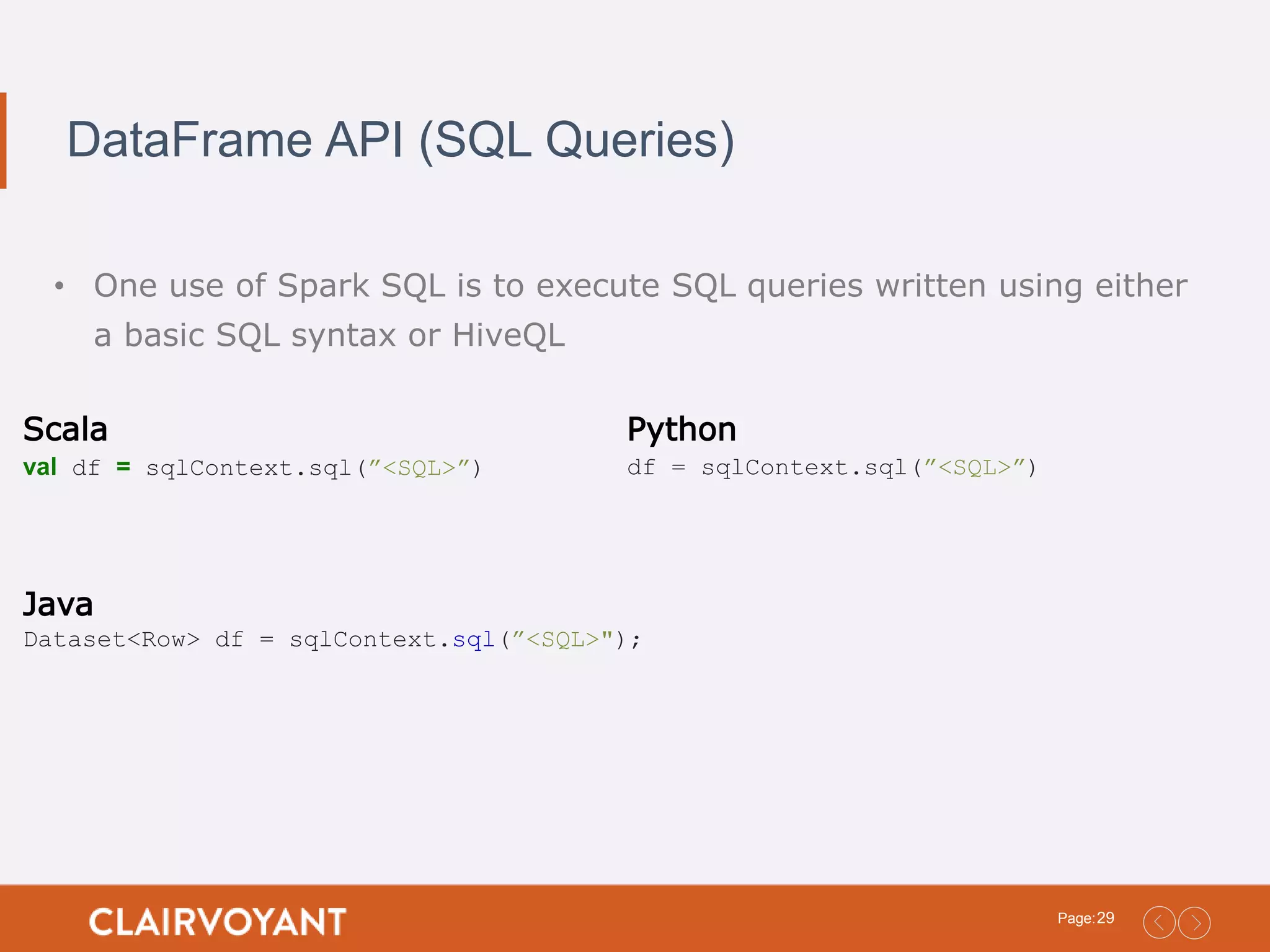 29Page: DataFrame API (SQL Queries) • One use of Spark SQL is to execute SQL queries written using either a basic SQL syntax or HiveQL Scala val df = sqlContext.sql(”<SQL>”) Python df = sqlContext.sql(”<SQL>”) Java Dataset<Row> df = sqlContext.sql(”<SQL>"); 