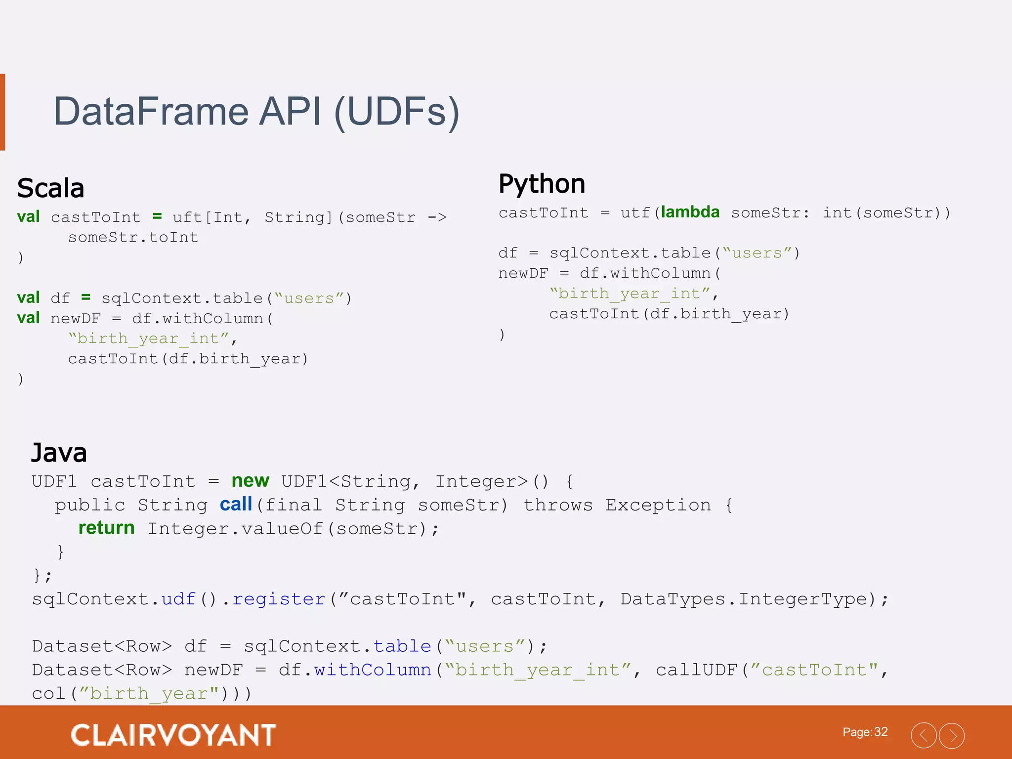32Page: DataFrame API (UDFs) Scala val castToInt = uft[Int, String](someStr -> someStr.toInt ) val df = sqlContext.table(“users”) val newDF = df.withColumn( “birth_year_int”, castToInt(df.birth_year) ) Python castToInt = utf(lambda someStr: int(someStr)) df = sqlContext.table(“users”) newDF = df.withColumn( “birth_year_int”, castToInt(df.birth_year) ) Java UDF1 castToInt = new UDF1<String, Integer>() { public String call(final String someStr) throws Exception { return Integer.valueOf(someStr); } }; sqlContext.udf().register(”castToInt", castToInt, DataTypes.IntegerType); Dataset<Row> df = sqlContext.table(“users”); Dataset<Row> newDF = df.withColumn(“birth_year_int”, callUDF(”castToInt", col(”birth_year"))) 