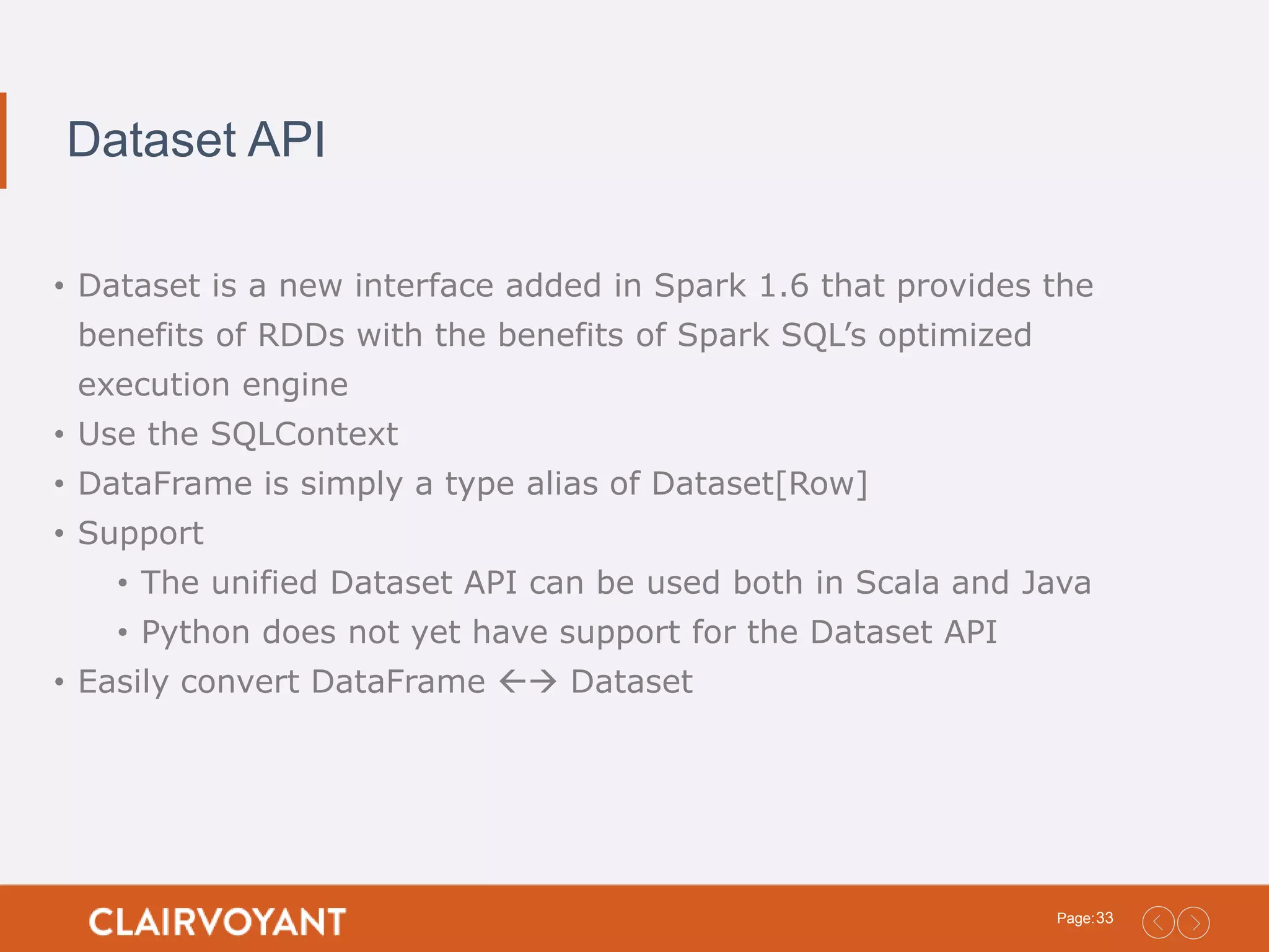 33Page: Dataset API • Dataset is a new interface added in Spark 1.6 that provides the benefits of RDDs with the benefits of Spark SQL’s optimized execution engine • Use the SQLContext • DataFrame is simply a type alias of Dataset[Row] • Support • The unified Dataset API can be used both in Scala and Java • Python does not yet have support for the Dataset API • Easily convert DataFrame  Dataset 
