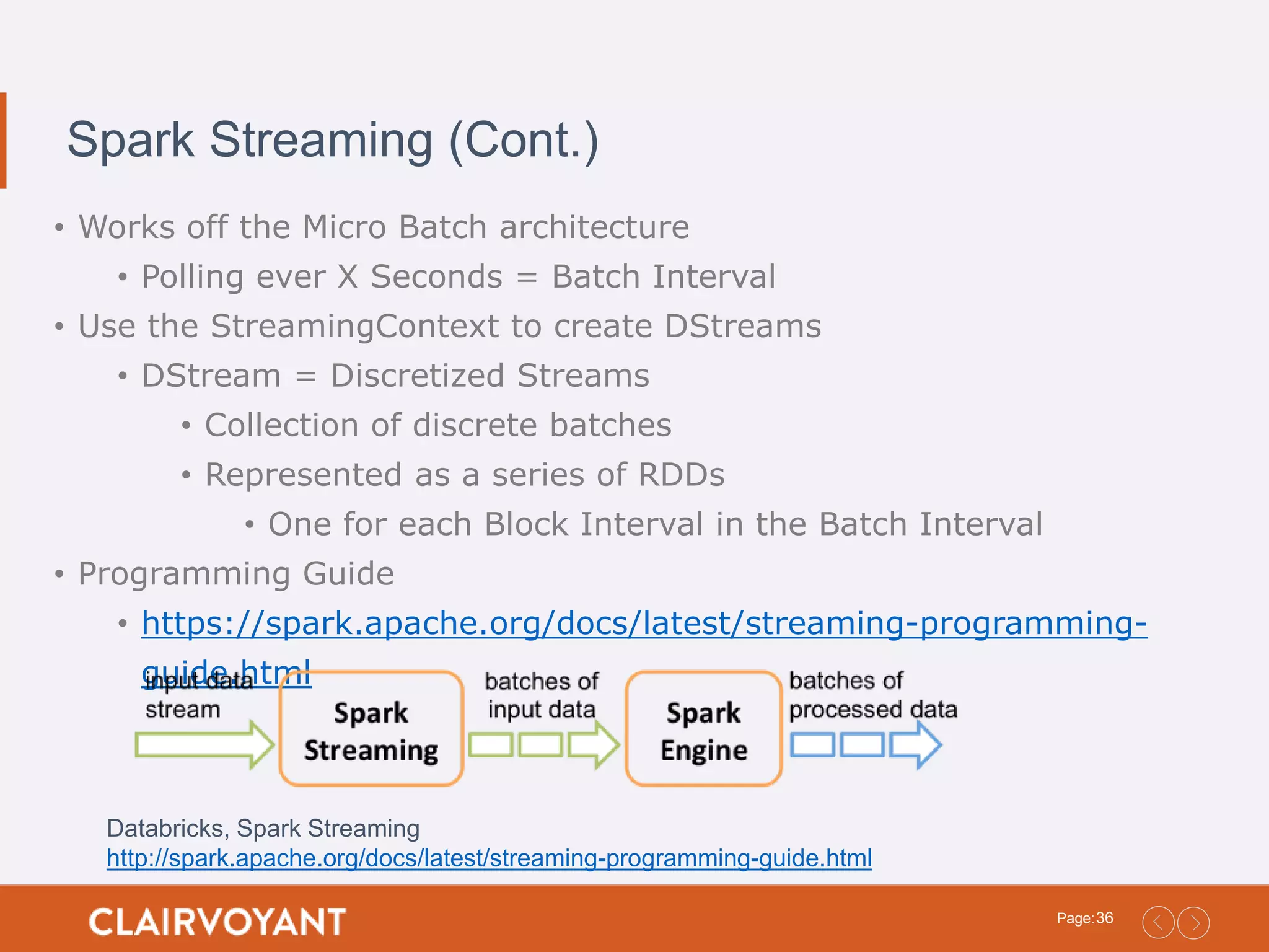 36Page: Spark Streaming (Cont.) • Works off the Micro Batch architecture • Polling ever X Seconds = Batch Interval • Use the StreamingContext to create DStreams • DStream = Discretized Streams • Collection of discrete batches • Represented as a series of RDDs • One for each Block Interval in the Batch Interval • Programming Guide • https://spark.apache.org/docs/latest/streaming-programming- guide.html Databricks, Spark Streaming http://spark.apache.org/docs/latest/streaming-programming-guide.html 