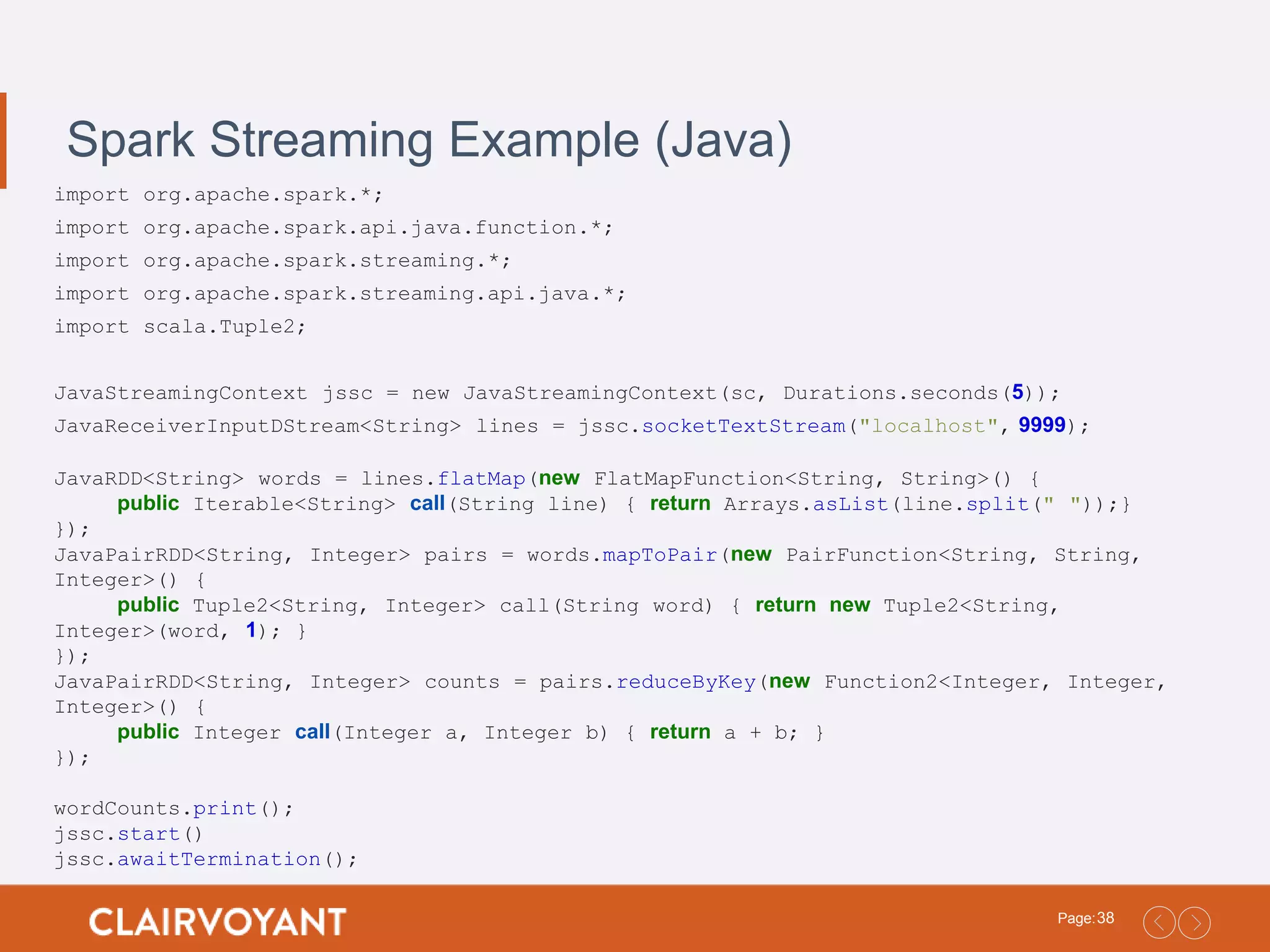 38Page: Spark Streaming Example (Java) import org.apache.spark.*; import org.apache.spark.api.java.function.*; import org.apache.spark.streaming.*; import org.apache.spark.streaming.api.java.*; import scala.Tuple2; JavaStreamingContext jssc = new JavaStreamingContext(sc, Durations.seconds(5)); JavaReceiverInputDStream<String> lines = jssc.socketTextStream("localhost", 9999); JavaRDD<String> words = lines.flatMap(new FlatMapFunction<String, String>() { public Iterable<String> call(String line) { return Arrays.asList(line.split(" "));} }); JavaPairRDD<String, Integer> pairs = words.mapToPair(new PairFunction<String, String, Integer>() { public Tuple2<String, Integer> call(String word) { return new Tuple2<String, Integer>(word, 1); } }); JavaPairRDD<String, Integer> counts = pairs.reduceByKey(new Function2<Integer, Integer, Integer>() { public Integer call(Integer a, Integer b) { return a + b; } }); wordCounts.print(); jssc.start() jssc.awaitTermination(); 