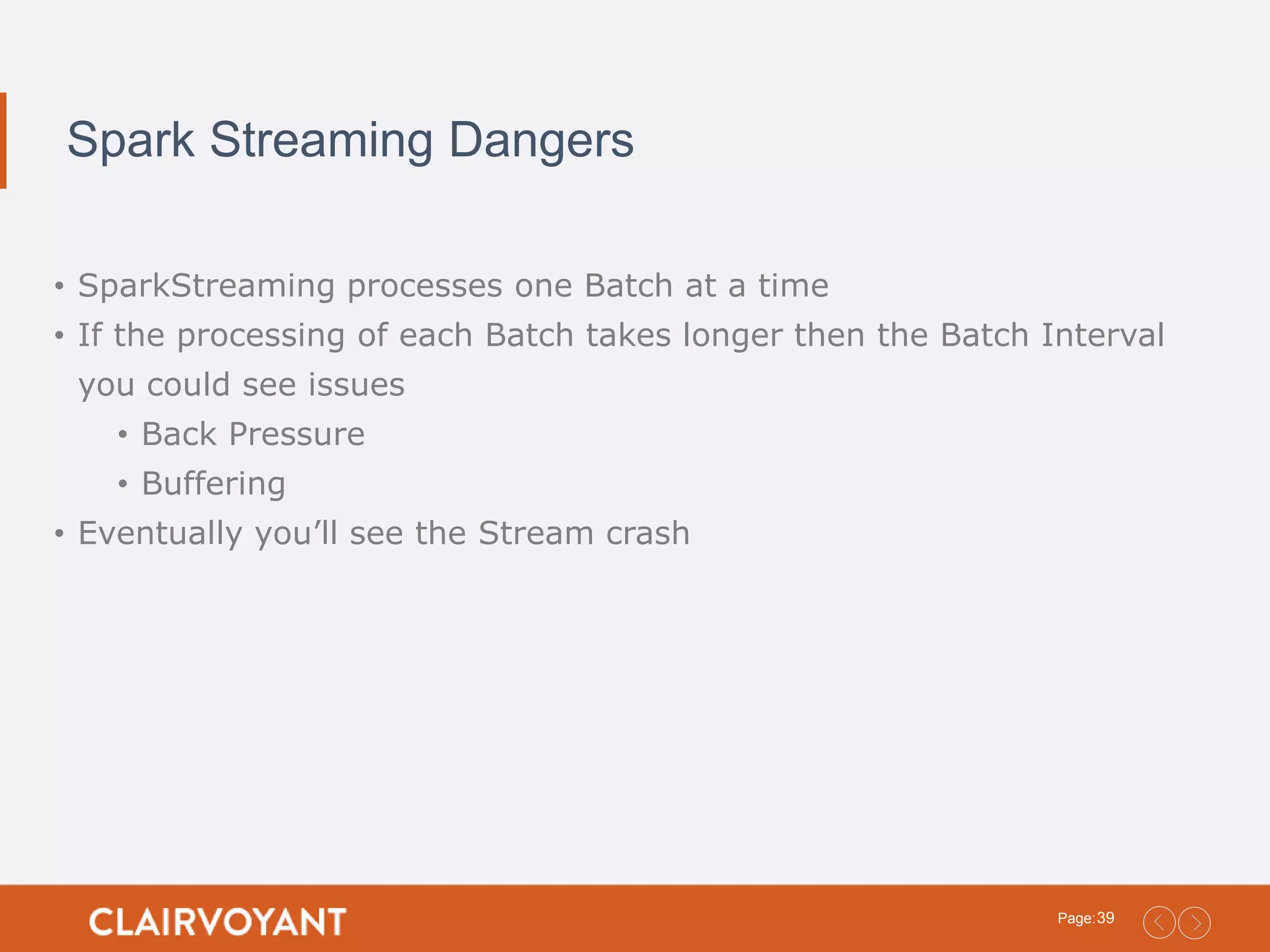 39Page: Spark Streaming Dangers • SparkStreaming processes one Batch at a time • If the processing of each Batch takes longer then the Batch Interval you could see issues • Back Pressure • Buffering • Eventually you’ll see the Stream crash 