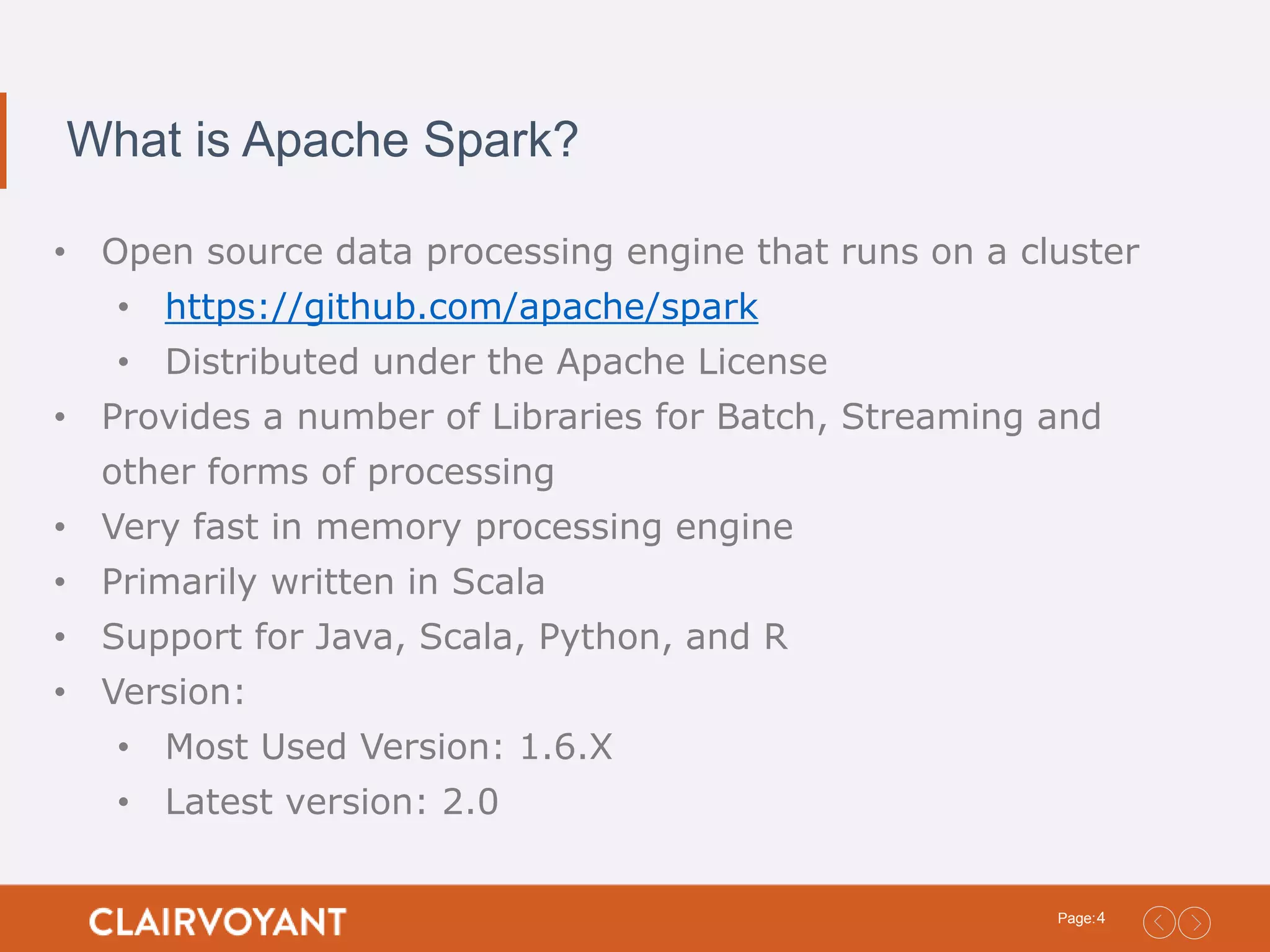 4Page: What is Apache Spark? • Open source data processing engine that runs on a cluster • https://github.com/apache/spark • Distributed under the Apache License • Provides a number of Libraries for Batch, Streaming and other forms of processing • Very fast in memory processing engine • Primarily written in Scala • Support for Java, Scala, Python, and R • Version: • Most Used Version: 1.6.X • Latest version: 2.0 