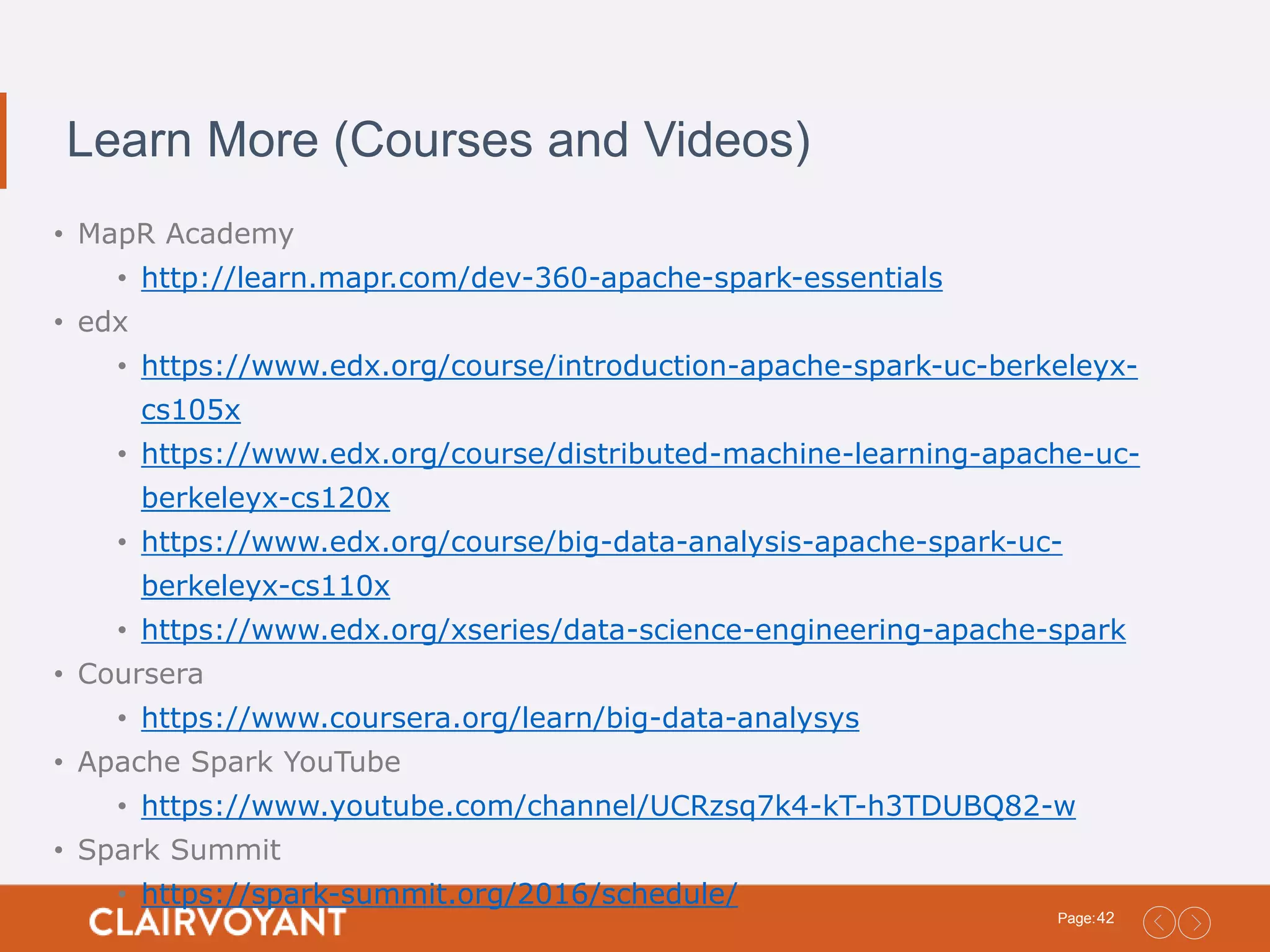 42Page: Learn More (Courses and Videos) • MapR Academy • http://learn.mapr.com/dev-360-apache-spark-essentials • edx • https://www.edx.org/course/introduction-apache-spark-uc-berkeleyx- cs105x • https://www.edx.org/course/distributed-machine-learning-apache-uc- berkeleyx-cs120x • https://www.edx.org/course/big-data-analysis-apache-spark-uc- berkeleyx-cs110x • https://www.edx.org/xseries/data-science-engineering-apache-spark • Coursera • https://www.coursera.org/learn/big-data-analysys • Apache Spark YouTube • https://www.youtube.com/channel/UCRzsq7k4-kT-h3TDUBQ82-w • Spark Summit • https://spark-summit.org/2016/schedule/ 