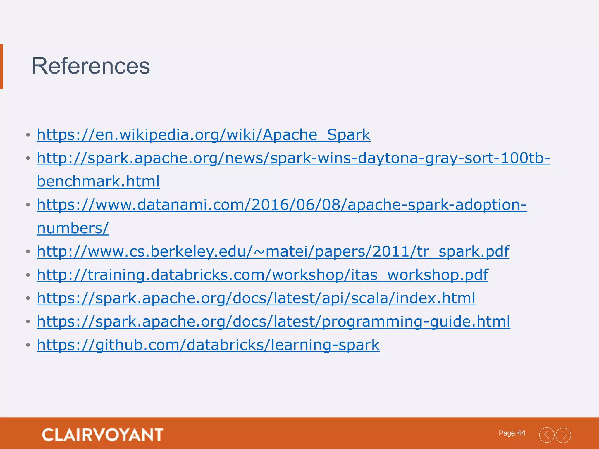 44Page: References • https://en.wikipedia.org/wiki/Apache_Spark • http://spark.apache.org/news/spark-wins-daytona-gray-sort-100tb- benchmark.html • https://www.datanami.com/2016/06/08/apache-spark-adoption- numbers/ • http://www.cs.berkeley.edu/~matei/papers/2011/tr_spark.pdf • http://training.databricks.com/workshop/itas_workshop.pdf • https://spark.apache.org/docs/latest/api/scala/index.html • https://spark.apache.org/docs/latest/programming-guide.html • https://github.com/databricks/learning-spark 