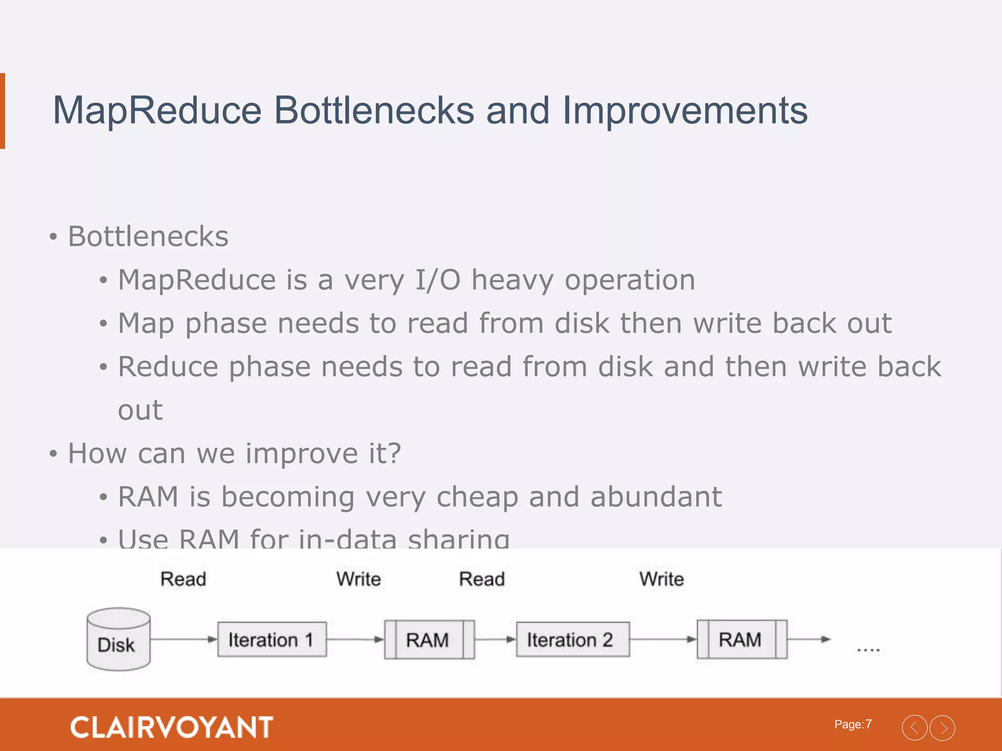 7Page: MapReduce Bottlenecks and Improvements • Bottlenecks • MapReduce is a very I/O heavy operation • Map phase needs to read from disk then write back out • Reduce phase needs to read from disk and then write back out • How can we improve it? • RAM is becoming very cheap and abundant • Use RAM for in-data sharing 