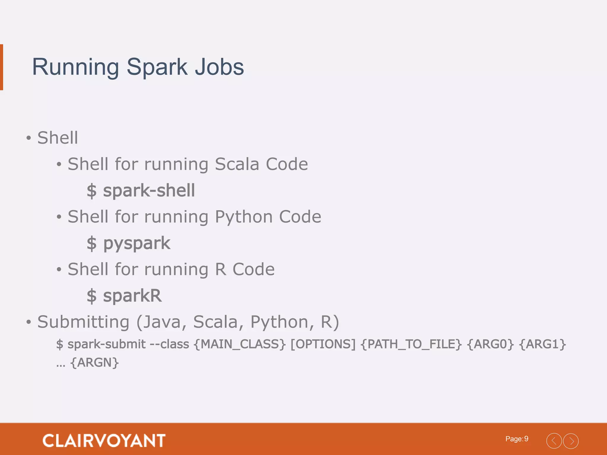 9Page: Running Spark Jobs • Shell • Shell for running Scala Code $ spark-shell • Shell for running Python Code $ pyspark • Shell for running R Code $ sparkR • Submitting (Java, Scala, Python, R) $ spark-submit --class {MAIN_CLASS} [OPTIONS] {PATH_TO_FILE} {ARG0} {ARG1} … {ARGN} 