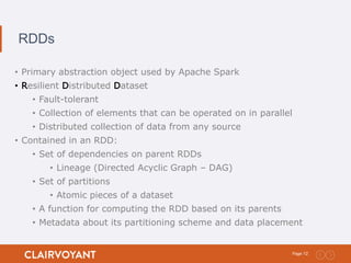 12Page:
RDDs
• Primary abstraction object used by Apache Spark
• Resilient Distributed Dataset
• Fault-tolerant
• Collection of elements that can be operated on in parallel
• Distributed collection of data from any source
• Contained in an RDD:
• Set of dependencies on parent RDDs
• Lineage (Directed Acyclic Graph – DAG)
• Set of partitions
• Atomic pieces of a dataset
• A function for computing the RDD based on its parents
• Metadata about its partitioning scheme and data placement
 