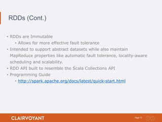 13Page:
RDDs (Cont.)
• RDDs are Immutable
• Allows for more effective fault tolerance
• Intended to support abstract datasets while also maintain
MapReduce properties like automatic fault tolerance, locality-aware
scheduling and scalability.
• RDD API built to resemble the Scala Collections API
• Programming Guide
• http://spark.apache.org/docs/latest/quick-start.html
 