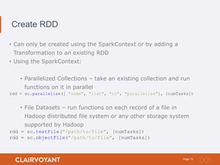 15Page:
Create RDD
• Can only be created using the SparkContext or by adding a
Transformation to an existing RDD
• Using the SparkContext:
• Parallelized Collections – take an existing collection and run
functions on it in parallel
rdd = sc.parallelize([ "some", "list", "to", "parallelize"], [numTasks])
• File Datasets – run functions on each record of a file in
Hadoop distributed file system or any other storage system
supported by Hadoop
rdd = sc.textFile("/path/to/file", [numTasks])
rdd = sc.objectFile("/path/to/file", [numTasks])
 