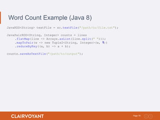 19Page:
Word Count Example (Java 8)
JavaRDD<String> textFile = sc.textFile("/path/to/file.txt");
JavaPairRDD<String, Integer> counts = lines
.flatMap(line -> Arrays.asList(line.split(" ")));
.mapToPair(w -> new Tuple2<String, Integer>(w, 1))
.reduceByKey((a, b) -> a + b);
counts.saveAsTextFile("/path/to/output");
 