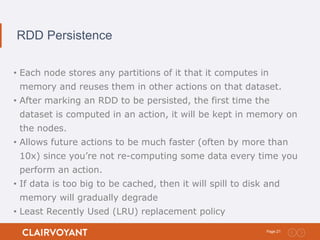 21Page:
RDD Persistence
• Each node stores any partitions of it that it computes in
memory and reuses them in other actions on that dataset.
• After marking an RDD to be persisted, the first time the
dataset is computed in an action, it will be kept in memory on
the nodes.
• Allows future actions to be much faster (often by more than
10x) since you’re not re-computing some data every time you
perform an action.
• If data is too big to be cached, then it will spill to disk and
memory will gradually degrade
• Least Recently Used (LRU) replacement policy
 