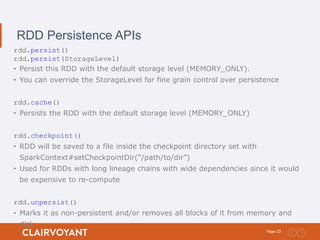 23Page:
RDD Persistence APIs
rdd.persist()
rdd.persist(StorageLevel)
• Persist this RDD with the default storage level (MEMORY_ONLY).
• You can override the StorageLevel for fine grain control over persistence
rdd.cache()
• Persists the RDD with the default storage level (MEMORY_ONLY)
rdd.checkpoint()
• RDD will be saved to a file inside the checkpoint directory set with
SparkContext#setCheckpointDir(“/path/to/dir”)
• Used for RDDs with long lineage chains with wide dependencies since it would
be expensive to re-compute
rdd.unpersist()
• Marks it as non-persistent and/or removes all blocks of it from memory and
disk
 