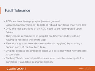 24Page:
Fault Tolerance
• RDDs contain lineage graphs (coarse grained
updates/transformations) to help it rebuild partitions that were lost
• Only the lost partitions of an RDD need to be recomputed upon
failure.
• They can be recomputed in parallel on different nodes without
having to roll back the entire app
• Also lets a system tolerate slow nodes (stragglers) by running a
backup copy of the troubled task.
• Original process on straggling node will be killed when new process
is complete
• Cached/Check pointed partitions are also used to re-compute lost
partitions if available in shared memory
 