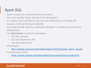 25Page:
Spark SQL
• Spark module for structured data processing
• The most popular Spark Module in the Ecosystem
• It is highly recommended to use this the DataFrames or Dataset API
because of the performance benefits
• Runs SQL/HiveQL Queries, optionally alongside or replacing existing Hive
deployments
• Use SQLContext to perform operations
• Run SQL Queries
• Use the DataFrame API
• Use the Dataset API
• White Paper
• http://people.csail.mit.edu/matei/papers/2015/sigmod_spark_sql.pdf
• Programming Guide:
• https://spark.apache.org/docs/latest/sql-programming-guide.html
 