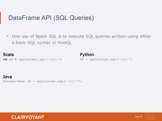 29Page:
DataFrame API (SQL Queries)
• One use of Spark SQL is to execute SQL queries written using either
a basic SQL syntax or HiveQL
Scala
val df = sqlContext.sql(”<SQL>”)
Python
df = sqlContext.sql(”<SQL>”)
Java
Dataset<Row> df = sqlContext.sql(”<SQL>");
 