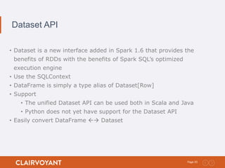33Page:
Dataset API
• Dataset is a new interface added in Spark 1.6 that provides the
benefits of RDDs with the benefits of Spark SQL’s optimized
execution engine
• Use the SQLContext
• DataFrame is simply a type alias of Dataset[Row]
• Support
• The unified Dataset API can be used both in Scala and Java
• Python does not yet have support for the Dataset API
• Easily convert DataFrame  Dataset
 