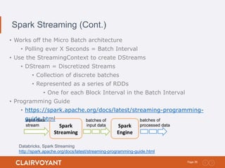 36Page:
Spark Streaming (Cont.)
• Works off the Micro Batch architecture
• Polling ever X Seconds = Batch Interval
• Use the StreamingContext to create DStreams
• DStream = Discretized Streams
• Collection of discrete batches
• Represented as a series of RDDs
• One for each Block Interval in the Batch Interval
• Programming Guide
• https://spark.apache.org/docs/latest/streaming-programming-
guide.html
Databricks, Spark Streaming
http://spark.apache.org/docs/latest/streaming-programming-guide.html
 