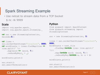 37Page:
Spark Streaming Example
• Use netcat to stream data from a TCP Socket
$ nc -lk 9999
Scala
import org.apache.spark._
import org.apache.spark.streaming._
val ssc = new StreamingContext(sc,
Seconds(5))
val lines =
ssc.socketTextStream("localhost", 9999)
val wordCounts = lines.flatMap(line =>
line.split(" "))
.map(word => (word, 1))
.reduceByKey(_ + _)
wordCounts.print()
ssc.start()
ssc.awaitTermination()
Python
from pyspark import SparkContext
from pyspark.streaming import
StreamingContext
ssc = new StreamingContext(sc, 5)
lines = ssc.socketTextStream("localhost",
9999)
wordCounts = text_file
.flatMap(lambda line: line.split("
"))
.map(lambda word: (word, 1))
.reduceByKey(lambda a, b: a + b)
wordCounts.print()
ssc.start()
ssc.awaitTermination()
 