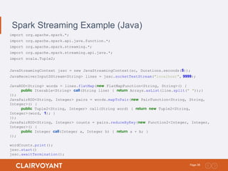 38Page:
Spark Streaming Example (Java)
import org.apache.spark.*;
import org.apache.spark.api.java.function.*;
import org.apache.spark.streaming.*;
import org.apache.spark.streaming.api.java.*;
import scala.Tuple2;
JavaStreamingContext jssc = new JavaStreamingContext(sc, Durations.seconds(5));
JavaReceiverInputDStream<String> lines = jssc.socketTextStream("localhost", 9999);
JavaRDD<String> words = lines.flatMap(new FlatMapFunction<String, String>() {
public Iterable<String> call(String line) { return Arrays.asList(line.split(" "));}
});
JavaPairRDD<String, Integer> pairs = words.mapToPair(new PairFunction<String, String,
Integer>() {
public Tuple2<String, Integer> call(String word) { return new Tuple2<String,
Integer>(word, 1); }
});
JavaPairRDD<String, Integer> counts = pairs.reduceByKey(new Function2<Integer, Integer,
Integer>() {
public Integer call(Integer a, Integer b) { return a + b; }
});
wordCounts.print();
jssc.start()
jssc.awaitTermination();
 