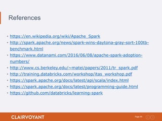 44Page:
References
• https://en.wikipedia.org/wiki/Apache_Spark
• http://spark.apache.org/news/spark-wins-daytona-gray-sort-100tb-
benchmark.html
• https://www.datanami.com/2016/06/08/apache-spark-adoption-
numbers/
• http://www.cs.berkeley.edu/~matei/papers/2011/tr_spark.pdf
• http://training.databricks.com/workshop/itas_workshop.pdf
• https://spark.apache.org/docs/latest/api/scala/index.html
• https://spark.apache.org/docs/latest/programming-guide.html
• https://github.com/databricks/learning-spark
 