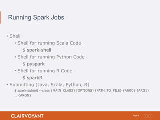 9Page:
Running Spark Jobs
• Shell
• Shell for running Scala Code
$ spark-shell
• Shell for running Python Code
$ pyspark
• Shell for running R Code
$ sparkR
• Submitting (Java, Scala, Python, R)
$ spark-submit --class {MAIN_CLASS} [OPTIONS] {PATH_TO_FILE} {ARG0} {ARG1}
… {ARGN}
 