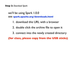 we’ll be using Spark 1.0.0	

 
see spark.apache.org/downloads.html	

1. download this URL with a browser	

2. double click the archive ﬁle to open it	

3. connect into the newly created directory	

(for class, please copy from the USB sticks)
Step 2: Download Spark
 