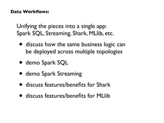 Unifying the pieces into a single app:  
Spark SQL, Streaming, Shark, MLlib, etc.	

• discuss how the same business logic can  
be deployed across multiple topologies	

• demo Spark SQL	

• demo Spark Streaming	

• discuss features/beneﬁts for Shark	

• discuss features/beneﬁts for MLlib
Data Workﬂows:
 