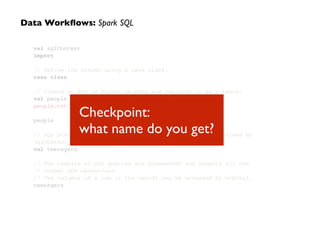 val sqlContext
import
!
// Define the schema using a case class.
case class
!
// Create an RDD of Person objects and register it as a table.
val people
people.txt"
!
people
!
// SQL statements can be run by using the sql methods provided by
sqlContext.
val teenagers
!
// The results of SQL queries are SchemaRDDs and support all the
// normal RDD operations.
// The columns of a row in the result can be accessed by ordinal.
teenagers
Data Workﬂows: Spark SQL
Checkpoint:  
what name do you get?
 