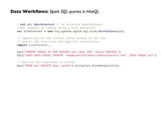 //val sc: SparkContext // An existing SparkContext.!
//NB: example on laptop lacks a Hive MetaStore!
val hiveContext = new org.apache.spark.sql.hive.HiveContext(sc)!
!
// Importing the SQL context gives access to all the!
// public SQL functions and implicit conversions.!
import hiveContext._!
 !
hql("CREATE TABLE IF NOT EXISTS src (key INT, value STRING)")!
hql("LOAD DATA LOCAL INPATH 'examples/src/main/resources/kv1.txt' INTO TABLE src")!
 !
// Queries are expressed in HiveQL!
hql("FROM src SELECT key, value").collect().foreach(println)
Data Workﬂows: Spark SQL: queries in HiveQL
 