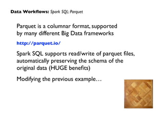 Parquet is a columnar format, supported  
by many different Big Data frameworks	

http://parquet.io/	

Spark SQL supports read/write of parquet ﬁles,  
automatically preserving the schema of the  
original data (HUGE beneﬁts)	

Modifying the previous example…
Data Workﬂows: Spark SQL: Parquet
 