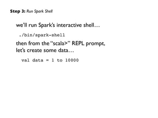 we’ll run Spark’s interactive shell…	

./bin/spark-shell!
then from the “scala>” REPL prompt, 
let’s create some data…	

val data = 1 to 10000
Step 3: Run Spark Shell
 