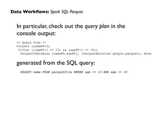 In particular, check out the query plan in the  
console output:	

== Query Plan ==!
Project [name#4:0]!
Filter ((age#5:1 >= 13) && (age#5:1 <= 19))!
ParquetTableScan [name#4,age#5], (ParquetRelation people.parquet), None!
!
generated from the SQL query:	

SELECT name FROM parquetFile WHERE age >= 13 AND age <= 19
Data Workﬂows: Spark SQL: Parquet
 