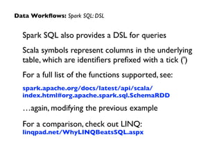 Spark SQL also provides a DSL for queries	

Scala symbols represent columns in the underlying
table, which are identiﬁers preﬁxed with a tick (')	

For a full list of the functions supported, see:	

spark.apache.org/docs/latest/api/scala/
index.html#org.apache.spark.sql.SchemaRDD	

…again, modifying the previous example	

For a comparison, check out LINQ: 
linqpad.net/WhyLINQBeatsSQL.aspx
Data Workﬂows: Spark SQL: DSL
 