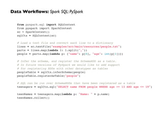 from pyspark.sql import SQLContext!
from pyspark import SparkContext!
sc = SparkContext()!
sqlCtx = SQLContext(sc)!
!
# Load a text file and convert each line to a dictionary!
lines = sc.textFile("examples/src/main/resources/people.txt")!
parts = lines.map(lambda l: l.split(","))!
people = parts.map(lambda p: {"name": p[0], "age": int(p[1])})!
!
# Infer the schema, and register the SchemaRDD as a table.!
# In future versions of PySpark we would like to add support !
# for registering RDDs with other datatypes as tables!
peopleTable = sqlCtx.inferSchema(people)!
peopleTable.registerAsTable("people")!
!
# SQL can be run over SchemaRDDs that have been registered as a table!
teenagers = sqlCtx.sql("SELECT name FROM people WHERE age >= 13 AND age <= 19")!
!
teenNames = teenagers.map(lambda p: "Name: " + p.name)!
teenNames.collect()
Data Workﬂows: Spark SQL: PySpark
 