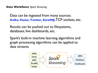 Data can be ingested from many sources:  
Kafka, Flume, Twitter, ZeroMQ,TCP sockets, etc.	

Results can be pushed out to ﬁlesystems,
databases, live dashboards, etc.	

Spark’s built-in machine learning algorithms and
graph processing algorithms can be applied to
data streams
Data Workﬂows: Spark Streaming
 