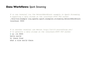 # in one terminal run the NetworkWordCount example in Spark Streaming!
# expecting a data stream on the localhost:9999 TCP socket!
./bin/run-example org.apache.spark.examples.streaming.NetworkWordCount
localhost 9999!
!
!
!
# in another terminal use Netcat http://nc110.sourceforge.net/!
# to generate a data stream on the localhost:9999 TCP socket!
$ nc -lk 9999!
hello world!
hi there fred!
what a nice world there
Data Workﬂows: Spark Streaming
 