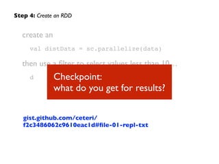 create an
val distData = sc.parallelize(data)
then use a ﬁlter to select values less than 10…	

d
Step 4: Create an RDD
Checkpoint:  
what do you get for results?
gist.github.com/ceteri/
f2c3486062c9610eac1d#ﬁle-01-repl-txt
 