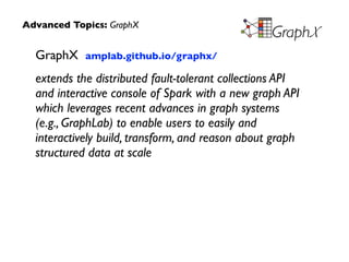 GraphX amplab.github.io/graphx/	

extends the distributed fault-tolerant collections API
and interactive console of Spark with a new graph API
which leverages recent advances in graph systems  
(e.g., GraphLab) to enable users to easily and
interactively build, transform, and reason about graph
structured data at scale
Advanced Topics: GraphX
 