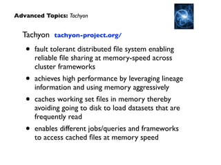 Tachyon tachyon-project.org/	

• fault tolerant distributed ﬁle system enabling
reliable ﬁle sharing at memory-speed across
cluster frameworks	

• achieves high performance by leveraging lineage
information and using memory aggressively	

• caches working set ﬁles in memory thereby
avoiding going to disk to load datasets that are
frequently read	

• enables different jobs/queries and frameworks
to access cached ﬁles at memory speed
Advanced Topics: Tachyon
 