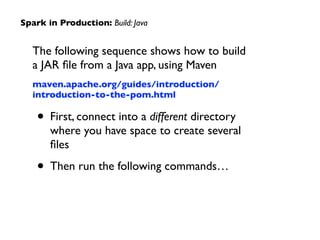 The following sequence shows how to build  
a JAR ﬁle from a Java app, using Maven	

maven.apache.org/guides/introduction/
introduction-to-the-pom.html	

• First, connect into a different directory  
where you have space to create several
ﬁles	

• Then run the following commands…
Spark in Production: Build: Java
 
