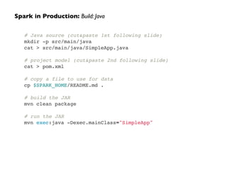# Java source (cut&paste 1st following slide)!
mkdir -p src/main/java!
cat > src/main/java/SimpleApp.java !
 !
# project model (cut&paste 2nd following slide)!
cat > pom.xml!
 !
# copy a file to use for data!
cp $SPARK_HOME/README.md .!
!
# build the JAR!
mvn clean package!
 !
# run the JAR!
mvn exec:java -Dexec.mainClass="SimpleApp"
Spark in Production: Build: Java
 