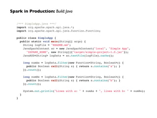 /*** SimpleApp.java ***/!
import org.apache.spark.api.java.*;!
import org.apache.spark.api.java.function.Function;!
!
public class SimpleApp {!
public static void main(String[] args) {!
String logFile = "README.md";!
JavaSparkContext sc = new JavaSparkContext("local", "Simple App",!
"$SPARK_HOME", new String[]{"target/simple-project-1.0.jar"});!
JavaRDD<String> logData = sc.textFile(logFile).cache();!
!
long numAs = logData.filter(new Function<String, Boolean>() {!
public Boolean call(String s) { return s.contains("a"); }!
}).count();!
!
long numBs = logData.filter(new Function<String, Boolean>() {!
public Boolean call(String s) { return s.contains("b"); }!
}).count();!
!
System.out.println("Lines with a: " + numAs + ", lines with b: " + numBs);!
}!
}
Spark in Production: Build: Java
 