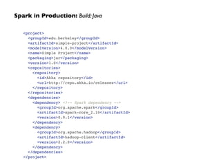 <project>!
<groupId>edu.berkeley</groupId>!
<artifactId>simple-project</artifactId>!
<modelVersion>4.0.0</modelVersion>!
<name>Simple Project</name>!
<packaging>jar</packaging>!
<version>1.0</version>!
<repositories>!
<repository>!
<id>Akka repository</id>!
<url>http://repo.akka.io/releases</url>!
</repository>!
</repositories>!
<dependencies>!
<dependency> <!-- Spark dependency -->!
<groupId>org.apache.spark</groupId>!
<artifactId>spark-core_2.10</artifactId>!
<version>0.9.1</version>!
</dependency>!
<dependency>!
<groupId>org.apache.hadoop</groupId>!
<artifactId>hadoop-client</artifactId>!
<version>2.2.0</version>!
</dependency>!
</dependencies>!
</project>
Spark in Production: Build: Java
 